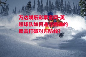 万达娱乐彩票官网-英超球队如何通过精确的反击打破对方防线？