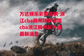 万达娱乐彩票官网-浙江cba稠州球队场馆cba浙江稠州队外援最新消息