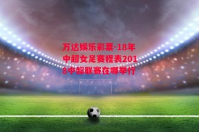 万达娱乐彩票-18年中超女足赛程表2018中超联赛在哪举行